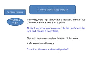 3- Why do landscapes change?
TEMPERA
TURE
In the day, very high temperature heats up the surface
of the rock and causes it to expand.
At night, very low temperature cools the surface of the
rock and causes it to contract.
Alternate expansion and contraction of the rock
surface weakens the rock.
Over time, the rock surface will peel off.
CAUSES OF EROSION
 
