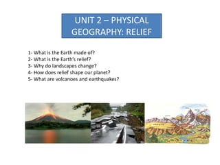 UNIT 2 – PHYSICAL
GEOGRAPHY: RELIEF
1- What is the Earth made of?
2- What is the Earth’s relief?
3- Why do landscapes change?
4- How does relief shape our planet?
5- What are volcanoes and earthquakes?
 