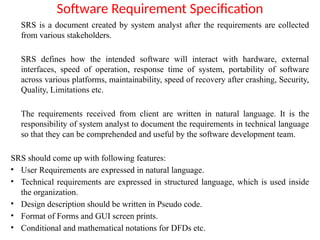 Software Requirement Specification
SRS is a document created by system analyst after the requirements are collected
from various stakeholders.
SRS defines how the intended software will interact with hardware, external
interfaces, speed of operation, response time of system, portability of software
across various platforms, maintainability, speed of recovery after crashing, Security,
Quality, Limitations etc.
The requirements received from client are written in natural language. It is the
responsibility of system analyst to document the requirements in technical language
so that they can be comprehended and useful by the software development team.
SRS should come up with following features:
• User Requirements are expressed in natural language.
• Technical requirements are expressed in structured language, which is used inside
the organization.
• Design description should be written in Pseudo code.
• Format of Forms and GUI screen prints.
• Conditional and mathematical notations for DFDs etc.
 