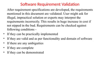Software Requirement Validation
After requirement specifications are developed, the requirements
mentioned in this document are validated. User might ask for
illegal, impractical solution or experts may interpret the
requirements incorrectly. This results in huge increase in cost if
not nipped in the bud. Requirements can be checked against
following conditions -
• If they can be practically implemented
• If they are valid and as per functionality and domain of software
• If there are any ambiguities
• If they are complete
• If they can be demonstrated
 