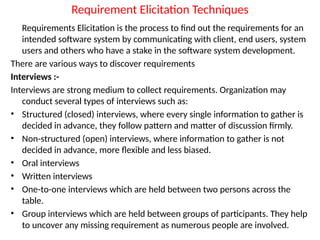 Requirement Elicitation Techniques
Requirements Elicitation is the process to find out the requirements for an
intended software system by communicating with client, end users, system
users and others who have a stake in the software system development.
There are various ways to discover requirements
Interviews :-
Interviews are strong medium to collect requirements. Organization may
conduct several types of interviews such as:
• Structured (closed) interviews, where every single information to gather is
decided in advance, they follow pattern and matter of discussion firmly.
• Non-structured (open) interviews, where information to gather is not
decided in advance, more flexible and less biased.
• Oral interviews
• Written interviews
• One-to-one interviews which are held between two persons across the
table.
• Group interviews which are held between groups of participants. They help
to uncover any missing requirement as numerous people are involved.
 