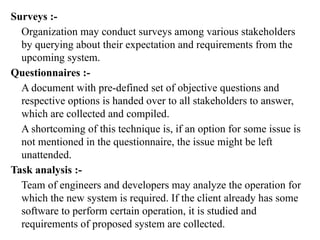 Surveys :-
Organization may conduct surveys among various stakeholders
by querying about their expectation and requirements from the
upcoming system.
Questionnaires :-
A document with pre-defined set of objective questions and
respective options is handed over to all stakeholders to answer,
which are collected and compiled.
A shortcoming of this technique is, if an option for some issue is
not mentioned in the questionnaire, the issue might be left
unattended.
Task analysis :-
Team of engineers and developers may analyze the operation for
which the new system is required. If the client already has some
software to perform certain operation, it is studied and
requirements of proposed system are collected.
 