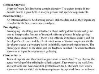 Domain Analysis :-
Every software falls into some domain category. The expert people in the
domain can be a great help to analyze general and specific requirements.
Brainstorming :-
An informal debate is held among various stakeholders and all their inputs are
recorded for further requirements analysis.
Prototyping :-
Prototyping is building user interface without adding detail functionality for
user to interpret the features of intended software product. It helps giving
better idea of requirements. If there is no software installed at client’s end for
developer’s reference and the client is not aware of its own requirements, the
developer creates a prototype based on initially mentioned requirements. The
prototype is shown to the client and the feedback is noted. The client feedback
serves as an input for requirement gathering.
Observation :-
Team of experts visit the client’s organization or workplace. They observe the
actual working of the existing installed systems. They observe the workflow
at client’s end and how execution problems are dealt. The team itself draws
some conclusions which aid to form requirements expected from the software.
 