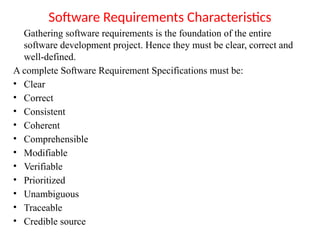 Software Requirements Characteristics
Gathering software requirements is the foundation of the entire
software development project. Hence they must be clear, correct and
well-defined.
A complete Software Requirement Specifications must be:
• Clear
• Correct
• Consistent
• Coherent
• Comprehensible
• Modifiable
• Verifiable
• Prioritized
• Unambiguous
• Traceable
• Credible source
 