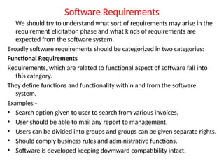 Software Requirements
We should try to understand what sort of requirements may arise in the
requirement elicitation phase and what kinds of requirements are
expected from the software system.
Broadly software requirements should be categorized in two categories:
Functional Requirements
Requirements, which are related to functional aspect of software fall into
this category.
They define functions and functionality within and from the software
system.
Examples -
• Search option given to user to search from various invoices.
• User should be able to mail any report to management.
• Users can be divided into groups and groups can be given separate rights.
• Should comply business rules and administrative functions.
• Software is developed keeping downward compatibility intact.
 