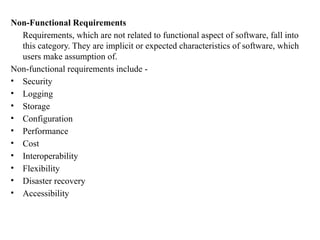 Non-Functional Requirements
Requirements, which are not related to functional aspect of software, fall into
this category. They are implicit or expected characteristics of software, which
users make assumption of.
Non-functional requirements include -
• Security
• Logging
• Storage
• Configuration
• Performance
• Cost
• Interoperability
• Flexibility
• Disaster recovery
• Accessibility
 