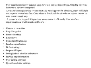 User acceptance majorly depends upon how user can use the software. UI is the only way
for users to perceive the system.
A well performing software system must also be equipped with attractive, clear, consistent
and responsive user interface. Otherwise the functionalities of software system can not be
used in convenient way.
A system is said be good if it provides means to use it efficiently. User interface
requirements are briefly mentioned below –
• Content presentation
• Easy Navigation
• Simple interface
• Responsive
• Consistent UI elements
• Feedback mechanism
• Default settings
• Purposeful layout
• Strategical use of color and texture.
• Provide help information
• User centric approach
• Group based view settings.
 