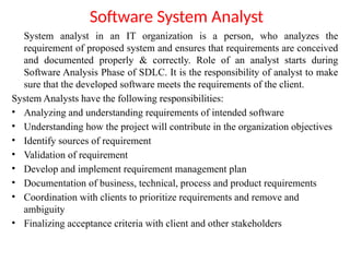 Software System Analyst
System analyst in an IT organization is a person, who analyzes the
requirement of proposed system and ensures that requirements are conceived
and documented properly & correctly. Role of an analyst starts during
Software Analysis Phase of SDLC. It is the responsibility of analyst to make
sure that the developed software meets the requirements of the client.
System Analysts have the following responsibilities:
• Analyzing and understanding requirements of intended software
• Understanding how the project will contribute in the organization objectives
• Identify sources of requirement
• Validation of requirement
• Develop and implement requirement management plan
• Documentation of business, technical, process and product requirements
• Coordination with clients to prioritize requirements and remove and
ambiguity
• Finalizing acceptance criteria with client and other stakeholders
 