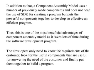 In addition to that, a Component Assembly Model uses a
number of previously made components and does not need
the use of SDK for creating a program but puts the
powerful components together to develop an effective an
efficient program.
Thus, this is one of the most beneficial advantages of
component assembly model as it saves lots of time during
the software development program.
The developers only need to know the requirements of the
customer, look for the useful components that are useful
for answering the need of the customer and finally put
them together to build a program.
 