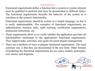 Functional Requirements
Functional requirements define a function that a system or system element
must be qualified to perform and must be documented in different forms.
The functional requirements describe the behavior of the system as it
correlates to the system's functionality.
Functional requirements should be written in a simple language, so that it
is easily understandable. The examples of functional requirements are
authentication, business rules, audit tracking, certification requirements,
transaction corrections, etc.
• These requirements allow us to verify whether the application provides all
functionalities mentioned in the application's functional requirements.
They support tasks, activities, user goals for easier project management.
• There are a numbers of ways to prepare functional requirements. The most
common way is that they are documented in the text form. Other formats
of preparing the functional requirements are use cases, models, prototypes,
user stories, and diagrams.
 