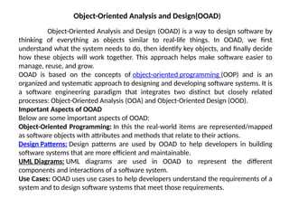 Object-Oriented Analysis and Design(OOAD)
Object-Oriented Analysis and Design (OOAD) is a way to design software by
thinking of everything as objects similar to real-life things. In OOAD, we first
understand what the system needs to do, then identify key objects, and finally decide
how these objects will work together. This approach helps make software easier to
manage, reuse, and grow.
OOAD is based on the concepts of object-oriented programming (OOP) and is an
organized and systematic approach to designing and developing software systems. It is
a software engineering paradigm that integrates two distinct but closely related
processes: Object-Oriented Analysis (OOA) and Object-Oriented Design (OOD).
Important Aspects of OOAD
Below are some important aspects of OOAD:
Object-Oriented Programming: In this the real-world items are represented/mapped
as software objects with attributes and methods that relate to their actions.
Design Patterns: Design patterns are used by OOAD to help developers in building
software systems that are more efficient and maintainable.
UML Diagrams: UML diagrams are used in OOAD to represent the different
components and interactions of a software system.
Use Cases: OOAD uses use cases to help developers understand the requirements of a
system and to design software systems that meet those requirements.
 