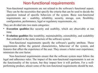Non-functional requirements
Non-functional requirements are not related to the software's functional aspect.
They can be the necessities that specify the criteria that can be used to decide the
operation instead of specific behaviors of the system. Basic non-functional
requirements are - usability, reliability, security, storage, cost, flexibility,
configuration, performance, legal or regulatory requirements, etc.
They are divided into two main categories:
• Execution qualities like security and usability, which are observable at run
time.
• Evolution qualities like testability, maintainability, extensibility, and scalability
that embodied in the static structure of the software system.
Non-functional requirements specify the software's quality attribute. These
requirements define the general characteristics, behaviour of the system, and
features that affect the experience of the user. They ensure a better user experience,
minimizes the cost factor.
Non-functional requirements ensure that the software system must follow the
legal and adherence rules. The impact of the non-functional requirements is not on
the functionality of the system, but they impact how it will perform. For a well-
performing product, atleast some of the non-functional requirements should be met.
 