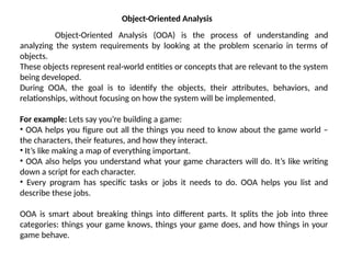 Object-Oriented Analysis
Object-Oriented Analysis (OOA) is the process of understanding and
analyzing the system requirements by looking at the problem scenario in terms of
objects.
These objects represent real-world entities or concepts that are relevant to the system
being developed.
During OOA, the goal is to identify the objects, their attributes, behaviors, and
relationships, without focusing on how the system will be implemented.
For example: Lets say you’re building a game:
• OOA helps you figure out all the things you need to know about the game world –
the characters, their features, and how they interact.
• It’s like making a map of everything important.
• OOA also helps you understand what your game characters will do. It’s like writing
down a script for each character.
• Every program has specific tasks or jobs it needs to do. OOA helps you list and
describe these jobs.
OOA is smart about breaking things into different parts. It splits the job into three
categories: things your game knows, things your game does, and how things in your
game behave.
 