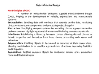 Object-Oriented Design
Key Principles of OOD
A number of fundamental principles support object-oriented design
(OOD), helping in the development of reliable, expandable, and maintainable
systems:
Encapsulation: Bundling data with methods that operate on the data, restricting
direct access to some components and protecting object integrity.
Abstraction: Simplifying complex systems by modeling classes appropriate to the
problem domain, highlighting essential features while hiding unnecessary details.
Inheritance: Establishing a hierarchy between classes, allowing derived classes to
inherit properties and behaviors from base classes, promoting code reuse and
extension.
Polymorphism: Enabling objects to be treated as instances of their parent class,
allowing one interface to be used for a general class of actions, improving flexibility
and integration.
Composition: Building complex objects by combining simpler ones, promoting
reuse and flexible designs.
 