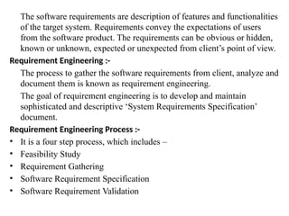 The software requirements are description of features and functionalities
of the target system. Requirements convey the expectations of users
from the software product. The requirements can be obvious or hidden,
known or unknown, expected or unexpected from client’s point of view.
Requirement Engineering :-
The process to gather the software requirements from client, analyze and
document them is known as requirement engineering.
The goal of requirement engineering is to develop and maintain
sophisticated and descriptive ‘System Requirements Specification’
document.
Requirement Engineering Process :-
• It is a four step process, which includes –
• Feasibility Study
• Requirement Gathering
• Software Requirement Specification
• Software Requirement Validation
 