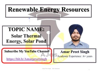 TOPIC NAME:
Solar Thermal
Energy, Solar Pond
Amar Preet Singh AJas Education
Amar Preet Singh
Academic Experience : 6+ years
Renewable Energy Resources
1
Subscribe My YouTube Channel
https://bit.ly/Amarpreetsingh
 