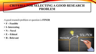 CRITERIA FOR SELECTING A GOOD RESEARCH
PROBLEM
A good research problem or question is FINER
• F – Feasible
• I- Interesting
• N – Novel
• E – Ethical
• R - Relevant
 
