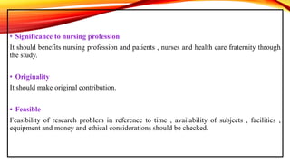 • Significance to nursing profession
It should benefits nursing profession and patients , nurses and health care fraternity through
the study.
• Originality
It should make original contribution.
• Feasible
Feasibility of research problem in reference to time , availability of subjects , facilities ,
equipment and money and ethical considerations should be checked.
 