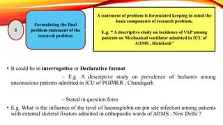 • It could be in interrogative or Declarative format
• Declarative format – E.g. A descriptive study on prevalence of bedsores among
unconscious patients admitted in ICU of PGIMER , Chandigarh
• Interrogative format – Stated in question form
• E.g. What is the influence of the level of haemoglobin on pin site infection among patients
with external skeletal fixators admitted in orthopaedic wards of AIIMS , New Delhi ?
Formulating the final
problem statement of the
research problem
5
A statement of problem is formulated keeping in mind the
basic components of research problem.
E.g. “ A descriptive study on incidence of VAP among
patients on Mechanical ventilator admitted in ICU of
AIIMS , Rishikesh”
 