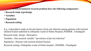 A well formulated research problem have the following components :
• Research study type/design
• Variables
• Population
• Research setting
E.g. A descriptive study on the prevalence of pin site infection among patients with external
skeletal fixation admitted in orthopedic wards of Nehru Hospital, PGIMER , Chandigarh
Research study design : Descriptive
Variables : One research variable “ prevalence of pin site infection”
Population : Patients with external skeletal fixation
Research settings: Orthopedic wards of Nehru hospital , PGIMER , Chandigarh
 