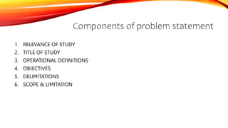 Components of problem statement
1. RELEVANCE OF STUDY
2. TITLE OF STUDY
3. OPERATIONAL DEFINITIONS
4. OBJECTIVES
5. DELIMITATIONS
6. SCOPE & LIMITATION
 