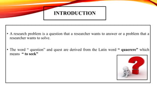 INTRODUCTION
• A research problem is a question that a researcher wants to answer or a problem that a
researcher wants to solve.
• The word “ question” and quest are derived from the Latin word “ quaerere” which
means “ to seek”
 