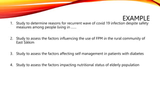 EXAMPLE
1. Study to determine reasons for recurrent wave of covid 19 infection despite safety
measures among people living in ……
2. Study to assess the factors influencing the use of FPM in the rural community of
East Sikkim
3. Study to assess the factors affecting self management in patients with diabetes
4. Study to assess the factors impacting nutritional status of elderly population
 