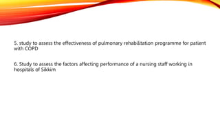 5. study to assess the effectiveness of pulmonary rehabilitation programme for patient
with COPD
6. Study to assess the factors affecting performance of a nursing staff working in
hospitals of Sikkim
 