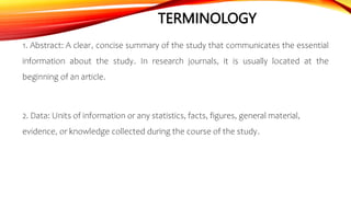 TERMINOLOGY
1. Abstract: A clear, concise summary of the study that communicates the essential
information about the study. In research journals, it is usually located at the
beginning of an article.
2. Data: Units of information or any statistics, facts, figures, general material,
evidence, or knowledge collected during the course of the study.
 
