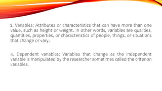 3. Variables: Attributes or characteristics that can have more than one
value, such as height or weight. In other words, variables are qualities,
quantities, properties, or characteristics of people, things, or situations
that change or vary.
4. Dependent variables: Variables that change as the independent
variable is manipulated by the researcher sometimes called the criterion
variables.
 