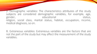 7. Demographic variables: The characteristics attributes of the study
subjects are considered demographic variables, for example, age,
gender, educational status,
religion, social class, marital status, habitat, occupation, income,
medical diagnosis, so on.
8. Extraneous variables: Extraneous variables are the factors that are
not the part of the study but may affect the measurement of the study
variables.
 