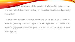 11. Hypothesis: A statement of the predicted relationship between two
or more variable in a research study an educated or calculated guess by
researcher.
12. Literature review: A critical summary or research on a topic of
interest, generally prepared to put a research problem in context or to
identify gaps/weaknesses in prior studies so as to justify a new
investigation.
 