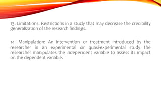 13. Limitations: Restrictions in a study that may decrease the credibility
generalization of the research findings.
14. Manipulation: An intervention or treatment introduced by the
researcher in an experimental or quasi-experimental study the
researcher manipulates the independent variable to assess its impact
on the dependent variable.
 
