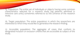 15. Population: The entire set of individuals or objects having some common
characteristics selected for a research study (eg patients admitted in
intensive care units) sometimes referred to as the universe of the research
study.
16. Target population: The entire population in which the researchers are
interested to which they would like to generalize the research finding.
17. Accessible population: The aggregate of cases that conform to
designated inclusion or exclusion criteria that are accessible as subject of the
study.
 