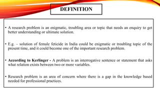 DEFINITION
• A research problem is an enigmatic, troubling area or topic that needs an enquiry to get
better understanding or ultimate solution.
• E.g. – solution of female feticide in India could be enigmatic or troubling topic of the
present time, and it could become one of the important research problem.
• According to Kerlinger - A problem is an interrogative sentence or statement that asks
what relation exists between two or more variables.
• Research problem is an area of concern where there is a gap in the knowledge based
needed for professional practices.
 