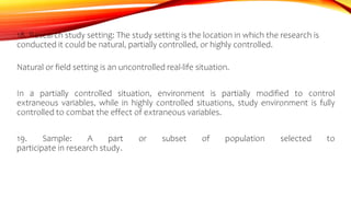 18. Research study setting: The study setting is the location in which the research is
conducted it could be natural, partially controlled, or highly controlled.
Natural or field setting is an uncontrolled real-life situation.
In a partially controlled situation, environment is partially modified to control
extraneous variables, while in highly controlled situations, study environment is fully
controlled to combat the effect of extraneous variables.
19. Sample: A part or subset of population selected to
participate in research study.
 