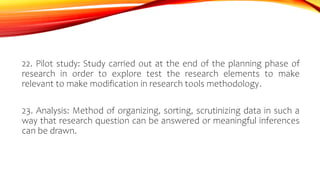 22. Pilot study: Study carried out at the end of the planning phase of
research in order to explore test the research elements to make
relevant to make modification in research tools methodology.
23. Analysis: Method of organizing, sorting, scrutinizing data in such a
way that research question can be answered or meaningful inferences
can be drawn.
 