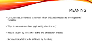 MEANING
• Clear, concise, declarative statement which provides direction to investigate the
variables.
• Ways to measure variables (eg identify, describe etc)
• Results sought by researcher at the end of research process
• Summarizes what is to be achieved by the study
 