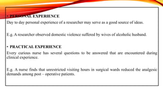 • PERSONAL EXPERIENCE
Day to day personal experience of a researcher may serve as a good source of ideas.
E.g. A researcher observed domestic violence suffered by wives of alcoholic husband.
• PRACTICAL EXPERIENCE
Every curious nurse has several questions to be answered that are encountered during
clinical experience.
E.g. A nurse finds that unrestricted visiting hours in surgical wards reduced the analgesic
demands among post – operative patients.
 