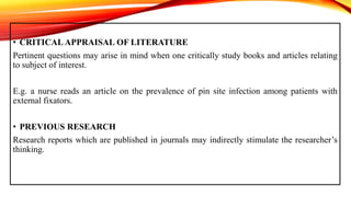 • CRITICAL APPRAISAL OF LITERATURE
Pertinent questions may arise in mind when one critically study books and articles relating
to subject of interest.
E.g. a nurse reads an article on the prevalence of pin site infection among patients with
external fixators.
• PREVIOUS RESEARCH
Research reports which are published in journals may indirectly stimulate the researcher’s
thinking.
 