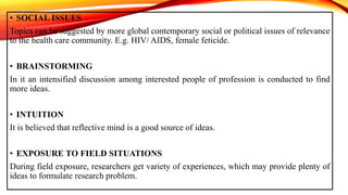 • SOCIAL ISSUES
Topics can be suggested by more global contemporary social or political issues of relevance
to the health care community. E.g. HIV/ AIDS, female feticide.
• BRAINSTORMING
In it an intensified discussion among interested people of profession is conducted to find
more ideas.
• INTUITION
It is believed that reflective mind is a good source of ideas.
• EXPOSURE TO FIELD SITUATIONS
During field exposure, researchers get variety of experiences, which may provide plenty of
ideas to formulate research problem.
 
