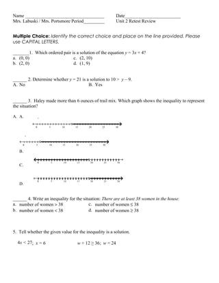 Name __________________________________                   Date________________________
Mrs. Labuski / Mrs. Portsmore Period_________             Unit 2 Retest Review


Multiple Choice: Identify the correct choice and place on the line provided. Please
use CAPITAL LETTERS.

_______1. Which ordered pair is a solution of the equation y = 3x + 4?
a. (0, 0)                     c. (2, 10)
b. (2, 0)                     d. (1, 9)


______ 2. Determine whether y = 21 is a solution to 10 > y – 9.
A. No                                  B. Yes


______ 3. Haley made more than 6 ounces of trail mix. Which graph shows the inequality to represent
the situation?

A. A.

            0       5       10    15      20     25      30




     0       5      10      15     20     25      30

   B.

                0       5    10    15      20     25      30
   C.


                0       5    10    15      20     25      30
   D.


______ 4. Write an inequality for the situation: There are at least 38 women in the house.
a. number of women > 38                  c. number of women ≤ 38
b. number of women < 38                  d. number of women ≥ 38



5. Tell whether the given value for the inequality is a solution.

  4x < 27; x = 6                    w + 12 ≥ 36; w = 24
 