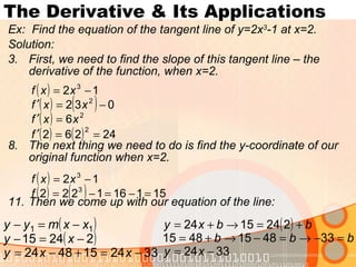 The Derivative & Its Applications Ex:  Find the equation of the tangent line of y=2x 3 -1 at x=2. Solution: First, we need to find the slope of this tangent line – the derivative of the function, when x=2. The next thing we need to do is find the y-coordinate of our original function when x=2. Then we come up with our equation of the line: 