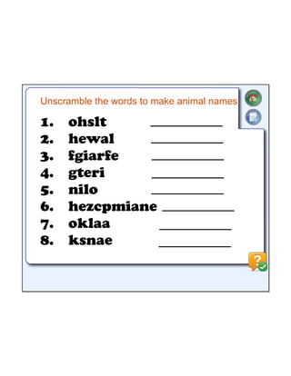 Unscramble the words to make animal names:
1.
2.
3.
4.
5.
6.
7.
8.
ohslt
hewal
fgiarfe
gteri
nilo
hezcpmiane
oklaa
ksnae