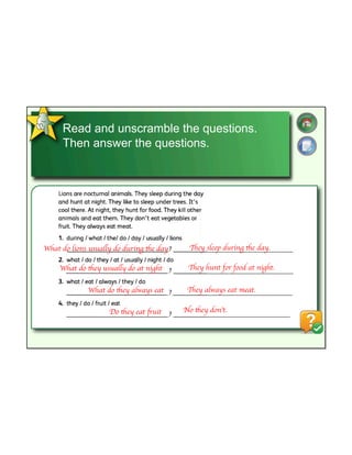 Read and unscramble the questions.
Then answer the questions.
What do lions usually do during the day
What do they usually do at night
What do they always eat
Do they eat fruit
They sleep during the day.
They hunt for food at night.
They always eat meat.
No they don’t.