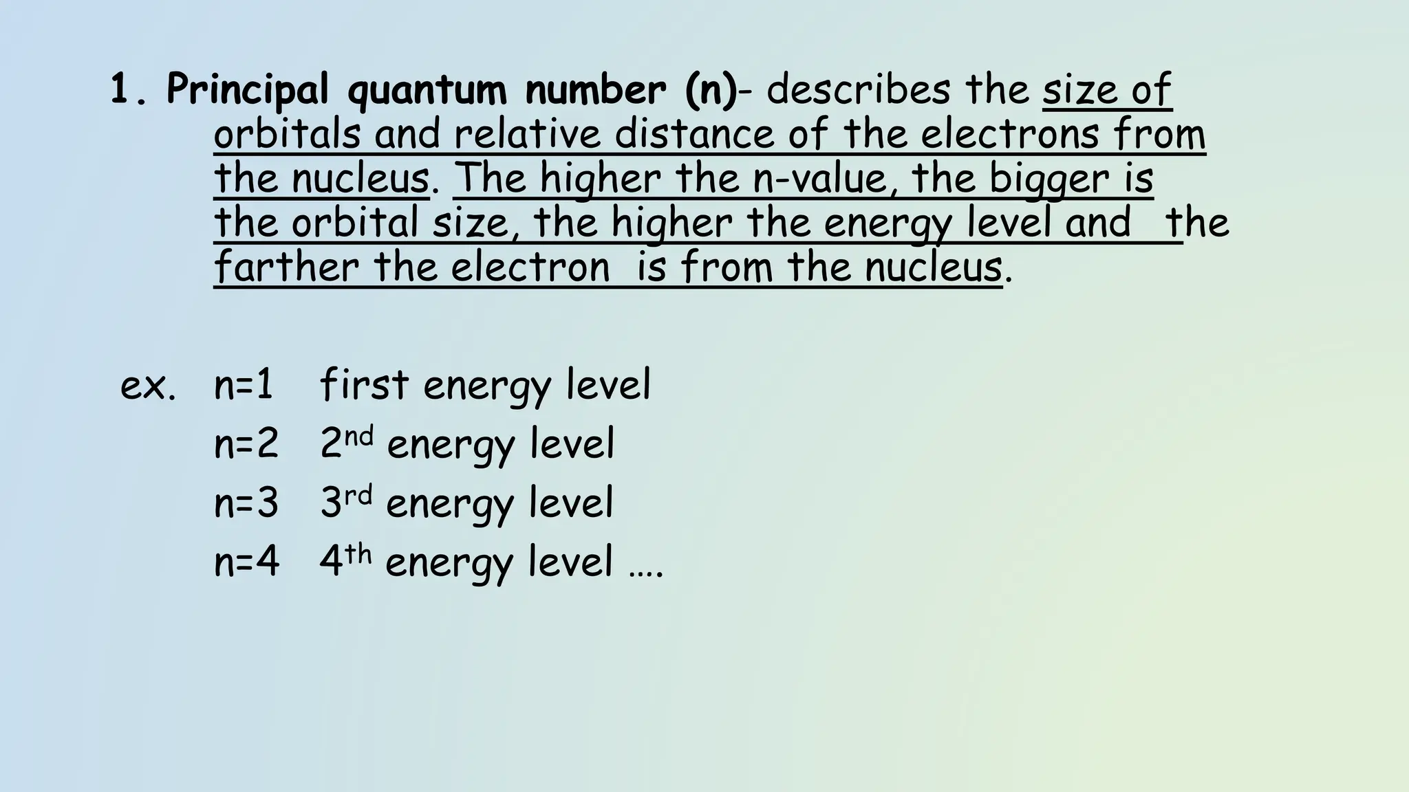 1. Principal quantum number (n)- describes the size of
orbitals and relative distance of the electrons from
the nucleus. The higher the n-value, the bigger is
the orbital size, the higher the energy level and the
farther the electron is from the nucleus.
ex. n=1 first energy level
n=2 2nd energy level
n=3 3rd energy level
n=4 4th energy level ….
 