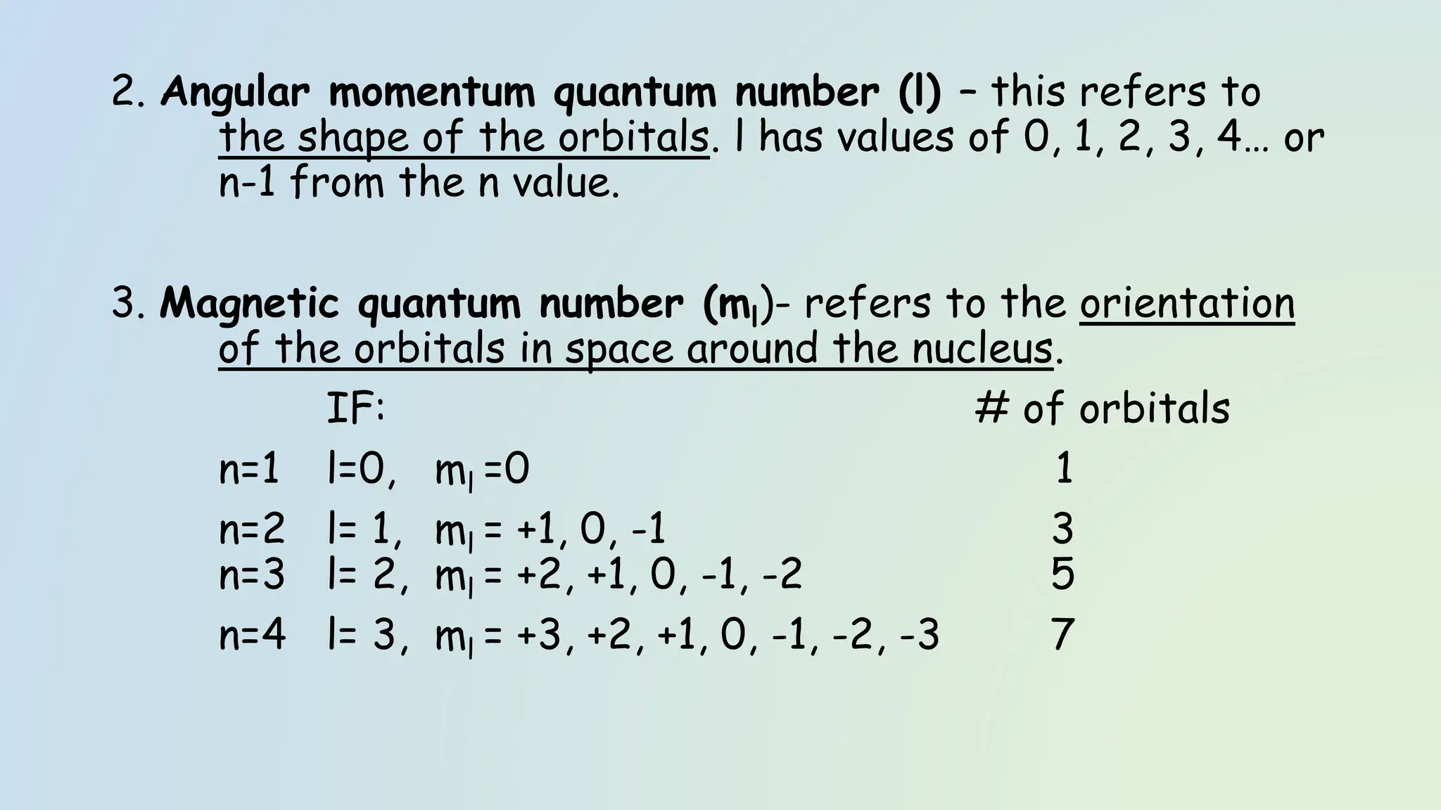 2. Angular momentum quantum number (l) – this refers to
the shape of the orbitals. l has values of 0, 1, 2, 3, 4… or
n-1 from the n value.
3. Magnetic quantum number (ml)- refers to the orientation
of the orbitals in space around the nucleus.
IF: # of orbitals
n=1 l=0, ml =0 1
n=2 l= 1, ml = +1, 0, -1 3
n=3 l= 2, ml = +2, +1, 0, -1, -2 5
n=4 l= 3, ml = +3, +2, +1, 0, -1, -2, -3 7
 