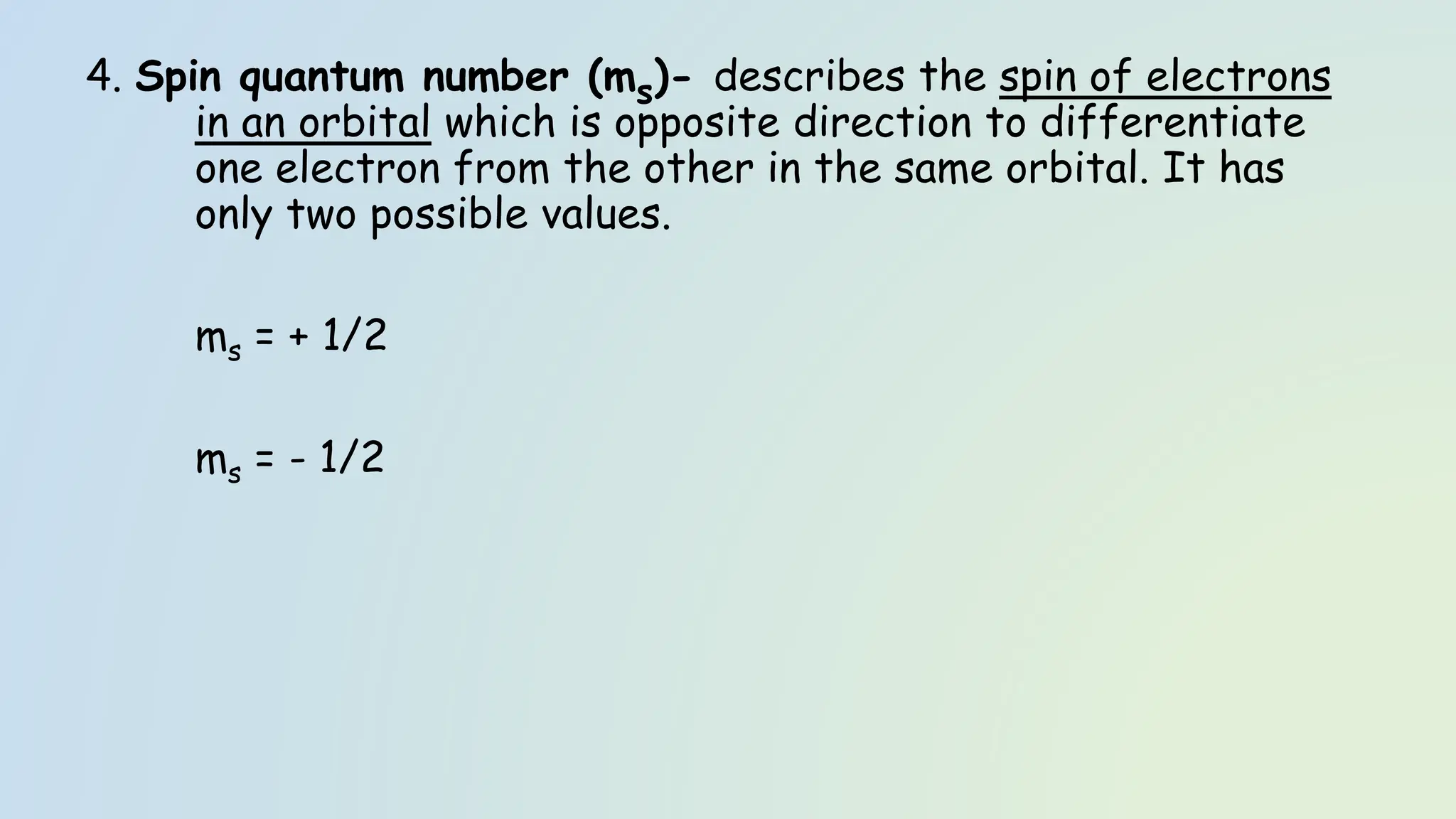 4. Spin quantum number (ms)- describes the spin of electrons
in an orbital which is opposite direction to differentiate
one electron from the other in the same orbital. It has
only two possible values.
ms = + 1/2
ms = - 1/2
 