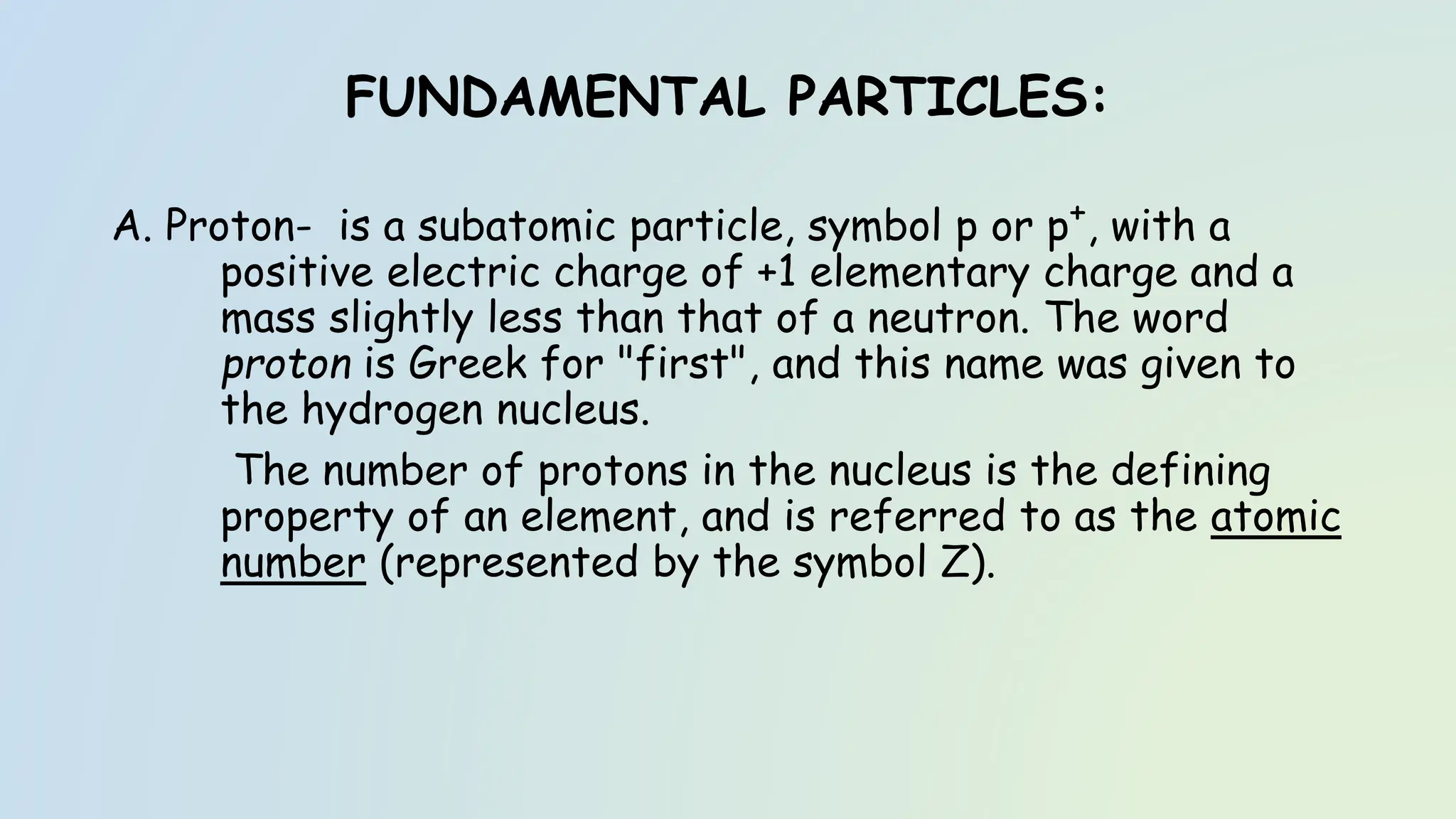 FUNDAMENTAL PARTICLES:
A. Proton- is a subatomic particle, symbol p or p+, with a
positive electric charge of +1 elementary charge and a
mass slightly less than that of a neutron. The word
proton is Greek for "first", and this name was given to
the hydrogen nucleus.
The number of protons in the nucleus is the defining
property of an element, and is referred to as the atomic
number (represented by the symbol Z).
 