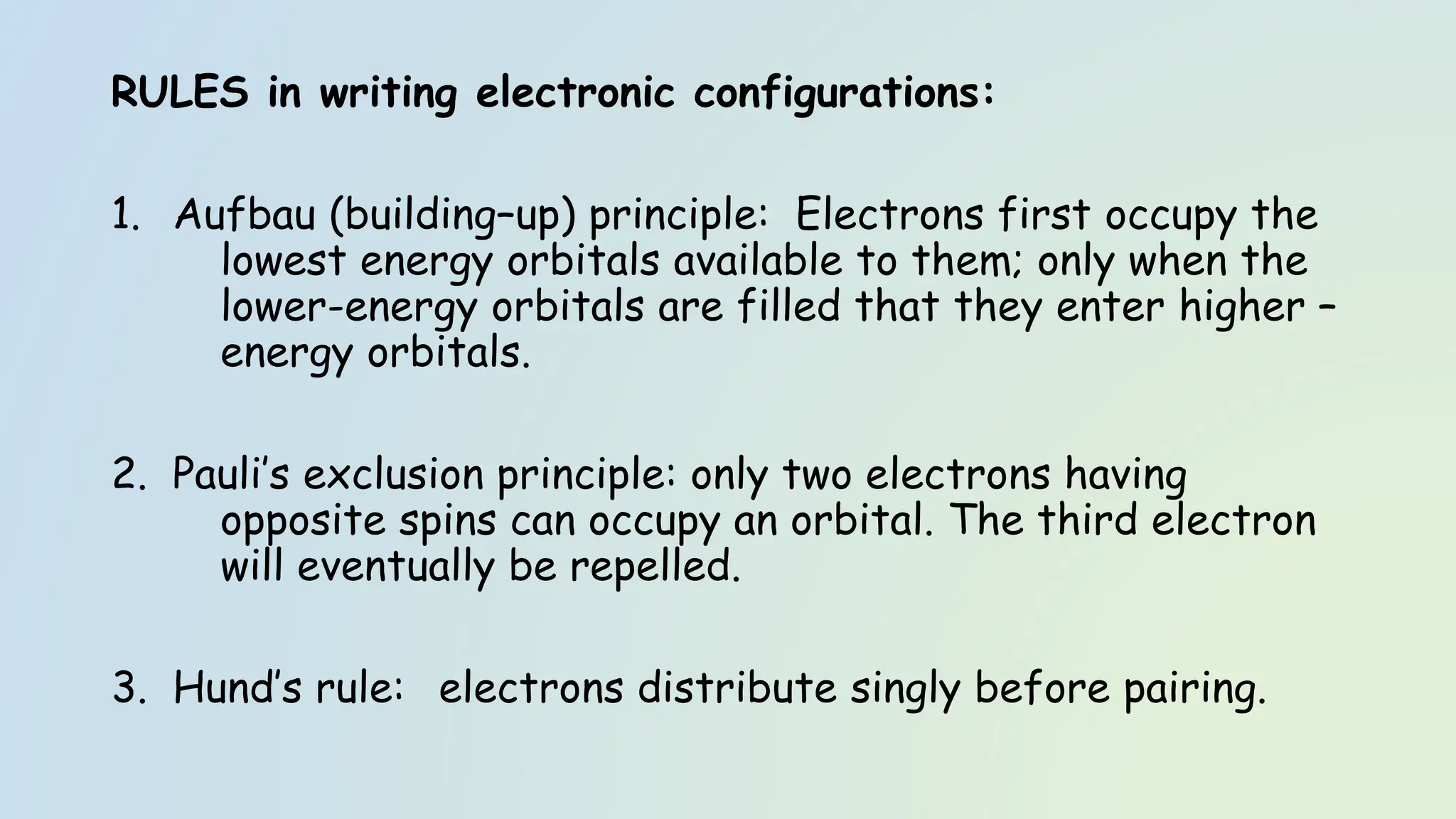 RULES in writing electronic configurations:
1. Aufbau (building–up) principle: Electrons first occupy the
lowest energy orbitals available to them; only when the
lower-energy orbitals are filled that they enter higher –
energy orbitals.
2. Pauli’s exclusion principle: only two electrons having
opposite spins can occupy an orbital. The third electron
will eventually be repelled.
3. Hund’s rule: electrons distribute singly before pairing.
 